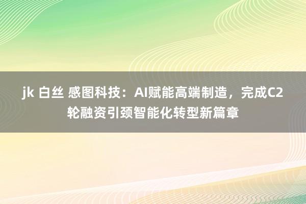 jk 白丝 感图科技：AI赋能高端制造，完成C2轮融资引颈智能化转型新篇章