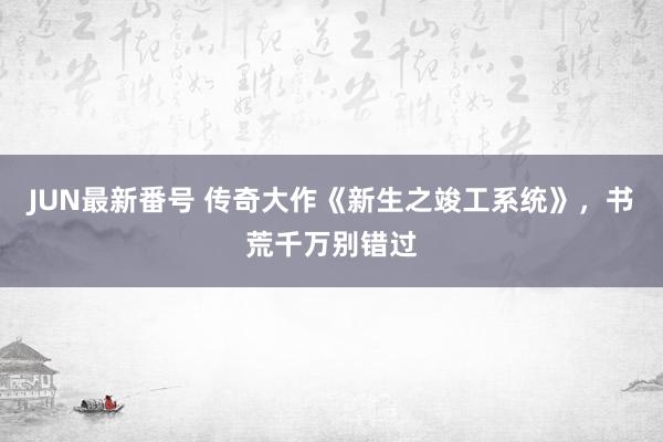 JUN最新番号 传奇大作《新生之竣工系统》，书荒千万别错过