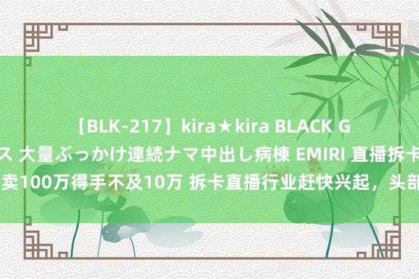 【BLK-217】kira★kira BLACK GAL黒ギャルご奉仕ナース 大量ぶっかけ連続ナマ中出し病棟 EMIRI 直播拆卡卖100万得手不及10万 拆卡直播行业赶快兴起，头部主播月销售额超百万