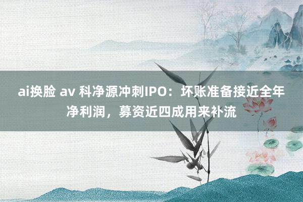 ai换脸 av 科净源冲刺IPO：坏账准备接近全年净利润，募资近四成用来补流