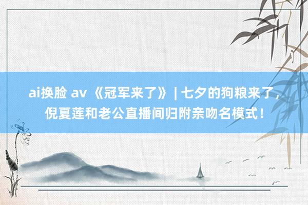ai换脸 av 《冠军来了》 | 七夕的狗粮来了，倪夏莲和老公直播间归附亲吻名模式！