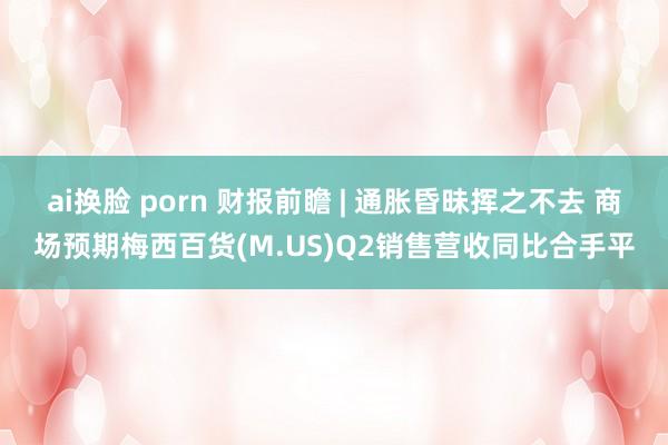 ai换脸 porn 财报前瞻 | 通胀昏昧挥之不去 商场预期梅西百货(M.US)Q2销售营收同比合手平