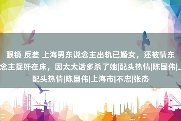 眼镜 反差 上海男东说念主出轨已婚女，还被情东说念主的情东说念主捉奸在床，因太太话多杀了她|配头热情|陈国伟|上海市|不忠|张杰
