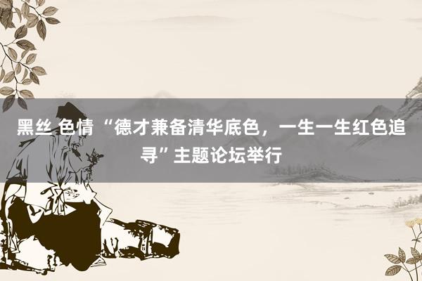 黑丝 色情 “德才兼备清华底色，一生一生红色追寻”主题论坛举行