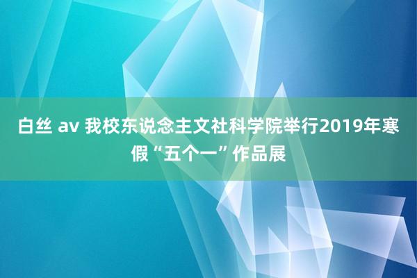 白丝 av 我校东说念主文社科学院举行2019年寒假“五个一”作品展
