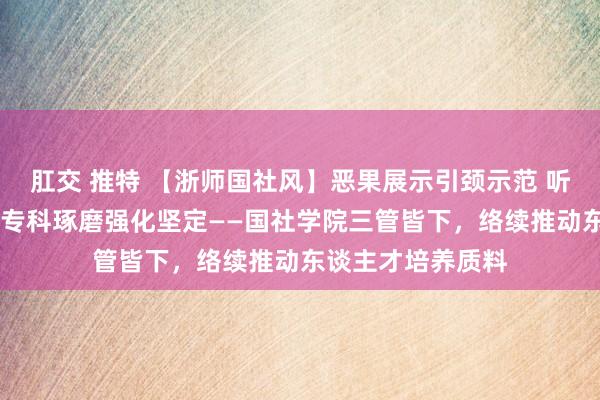 肛交 推特 【浙师国社风】恶果展示引颈示范 听课评课狠捏涵养 专科琢磨强化坚定——国社学院三管皆下，络续推动东谈主才培养质料