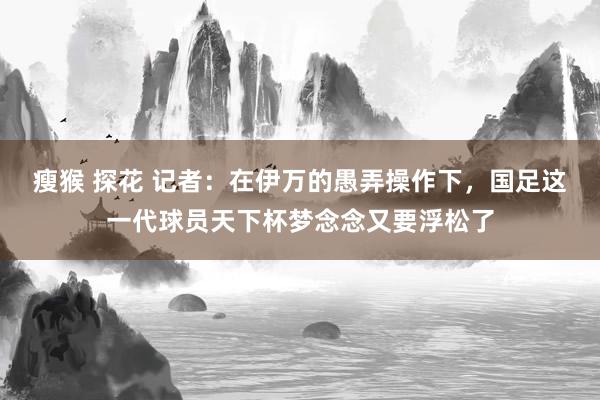 瘦猴 探花 记者：在伊万的愚弄操作下，国足这一代球员天下杯梦念念又要浮松了