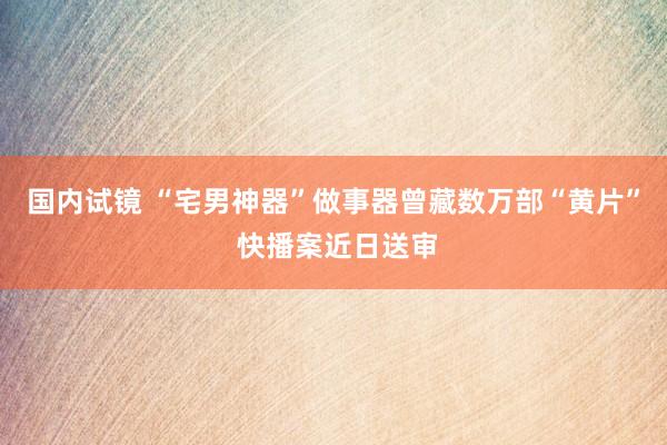 国内试镜 “宅男神器”做事器曾藏数万部“黄片” 快播案近日送