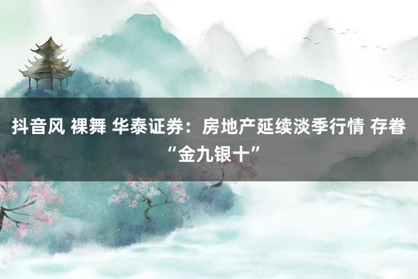 抖音风 裸舞 华泰证券：房地产延续淡季行情 存眷 “金九银十