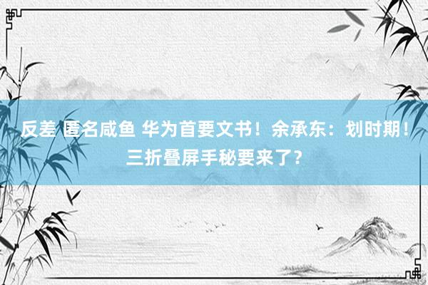 反差 匿名咸鱼 华为首要文书！余承东：划时期！三折叠屏手秘要