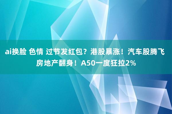 ai换脸 色情 过节发红包？港股暴涨！汽车股腾飞 房地产翻身