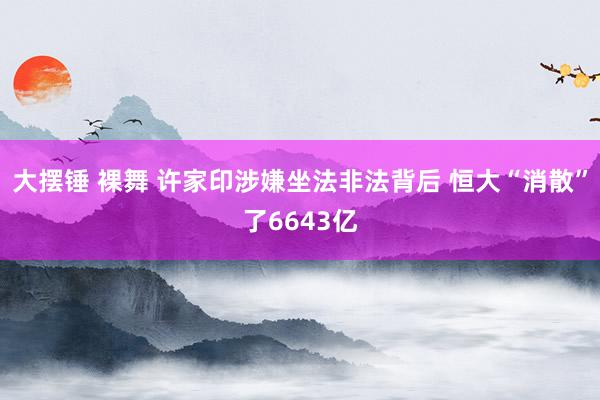 大摆锤 裸舞 许家印涉嫌坐法非法背后 恒大“消散”了6643