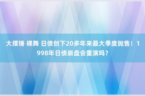 大摆锤 裸舞 日债创下20多年来最大季度抛售！1998年日债