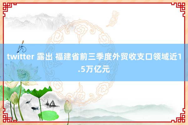 twitter 露出 福建省前三季度外贸收支口领域近1.5万亿元