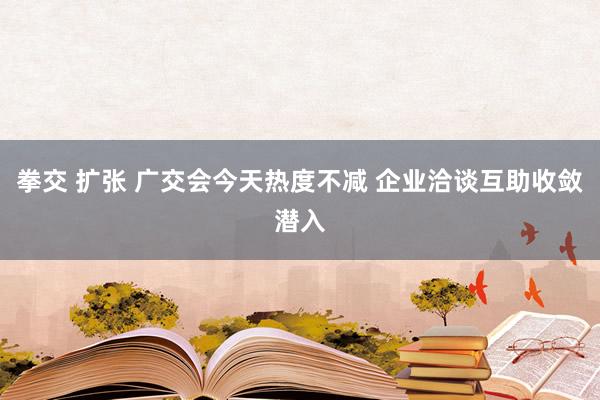 拳交 扩张 广交会今天热度不减 企业洽谈互助收敛潜入
