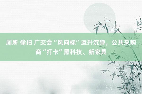 厕所 偷拍 广交会“风向标”运升沉弹，公共采购商“打卡”黑科技、新家具