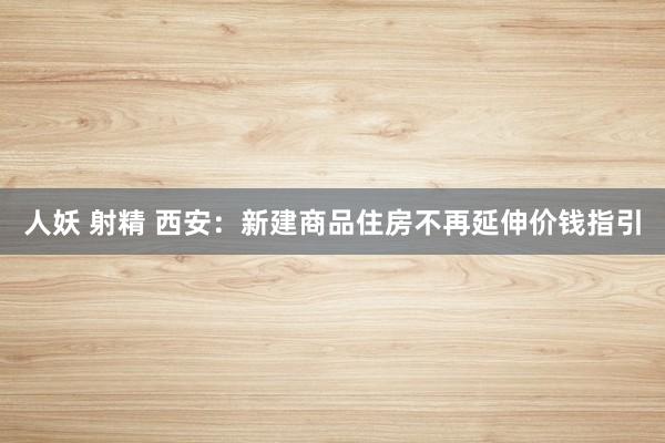 人妖 射精 西安：新建商品住房不再延伸价钱指引