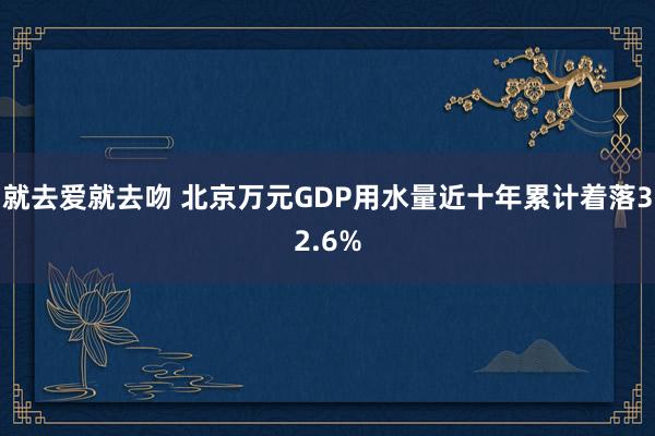 就去爱就去吻 北京万元GDP用水量近十年累计着落32.6%
