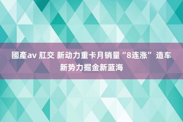 國產av 肛交 新动力重卡月销量“8连涨” 造车新势力掘金新