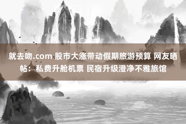就去吻.com 股市大涨带动假期旅游预算 网友晒帖：私费升舱
