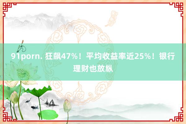 91porn. 狂飙47%！平均收益率近25%！银行理财也放