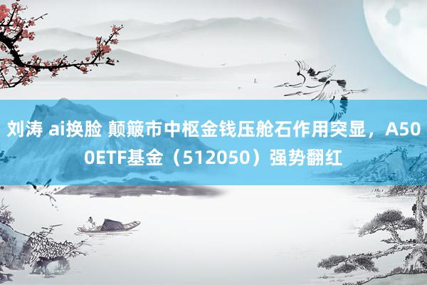刘涛 ai换脸 颠簸市中枢金钱压舱石作用突显，A500ETF