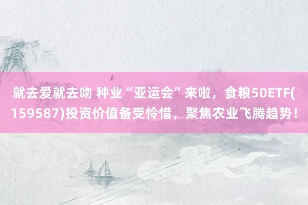 就去爱就去吻 种业“亚运会”来啦，食粮50ETF(15958