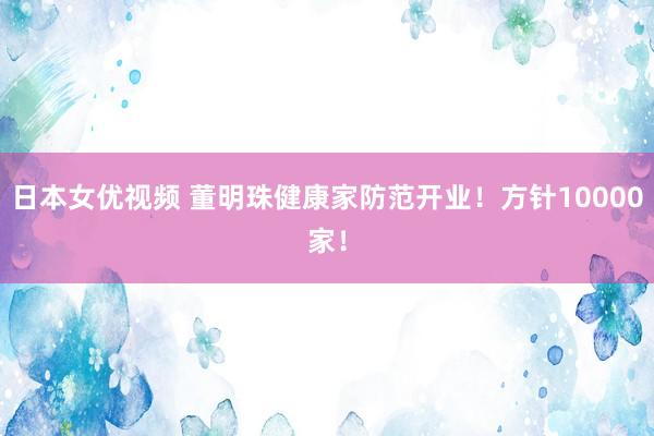 日本女优视频 董明珠健康家防范开业！方针10000家！