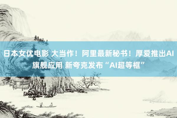日本女优电影 大当作！阿里最新秘书！厚爱推出AI旗舰应用 新