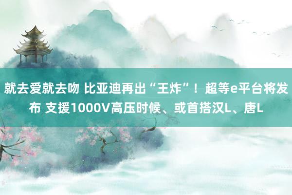 就去爱就去吻 比亚迪再出“王炸”！超等e平台将发布 支援10