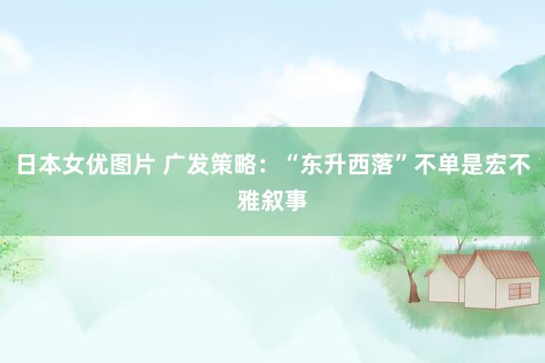 日本女优图片 广发策略：“东升西落”不单是宏不雅叙事