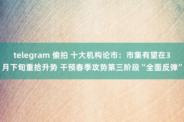 telegram 偷拍 十大机构论市：市集有望在3月下旬重拾