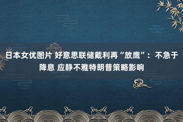 日本女优图片 好意思联储戴利再“放鹰”：不急于降息 应静不雅