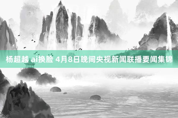 杨超越 ai换脸 4月8日晚间央视新闻联播要闻集锦