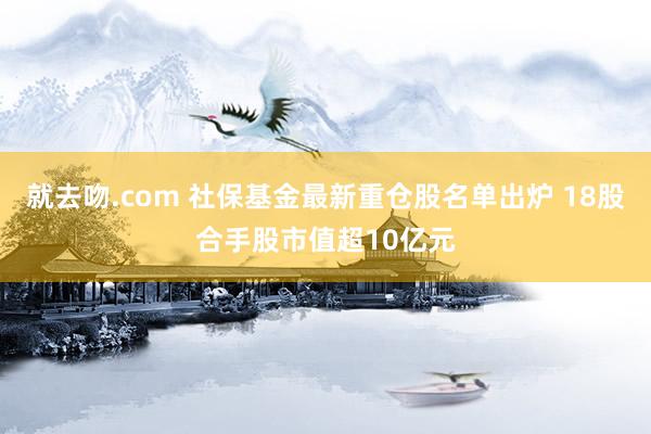 就去吻.com 社保基金最新重仓股名单出炉 18股合手股市值