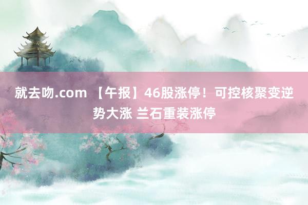 就去吻.com 【午报】46股涨停！可控核聚变逆势大涨 兰石